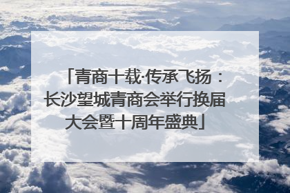 青商十载·传承飞扬：长沙望城青商会举行换届大会暨十周年盛典