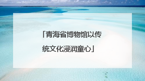 青海省博物馆以传统文化浸润童心