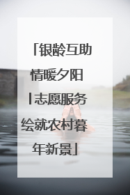 银龄互助 情暖夕阳│志愿服务绘就农村暮年新景