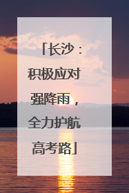 长沙：积极应对强降雨，全力护航高考路