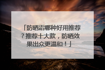 防晒霜哪种好用推荐？推荐十大款，防晒效果出众更温和！