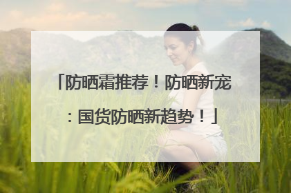 防晒霜推荐！防晒新宠：国货防晒新趋势！