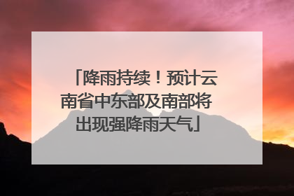 降雨持续！预计云南省中东部及南部将出现强降雨天气