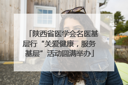 陕西省医学会名医基层行“关爱健康，服务基层”活动圆满举办