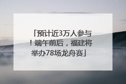 预计近3万人参与！端午前后，福建将举办78场龙舟赛