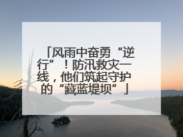 风雨中奋勇“逆行”！防汛救灾一线，他们筑起守护的“藏蓝堤坝”