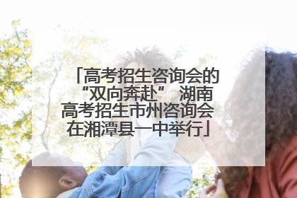 高考招生咨询会的“双向奔赴” 湖南高考招生市州咨询会在湘潭县一中举行