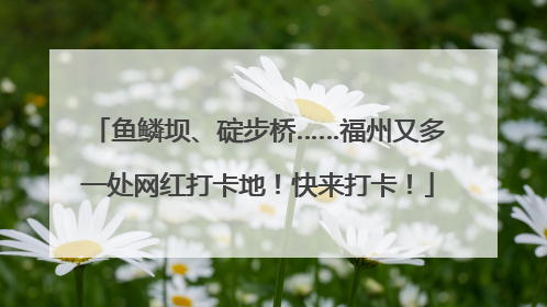 鱼鳞坝、碇步桥……福州又多一处网红打卡地！快来打卡！