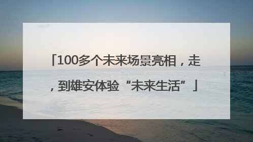 100多个未来场景亮相，走，到雄安体验“未来生活”