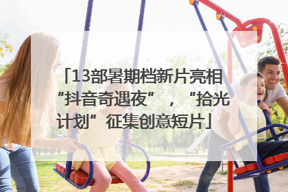 13部暑期档新片亮相“抖音奇遇夜”，“拾光计划”征集创意短片