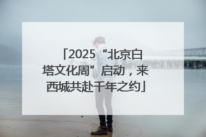 2025“北京白塔文化周”启动，来西城共赴千年之约