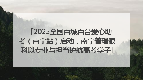 2025全国百城百台爱心助考（南宁站）启动，南宁普瑞眼科以专业与担当护航高考学子