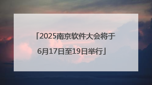 2025南京软件大会将于6月17日至19日举行