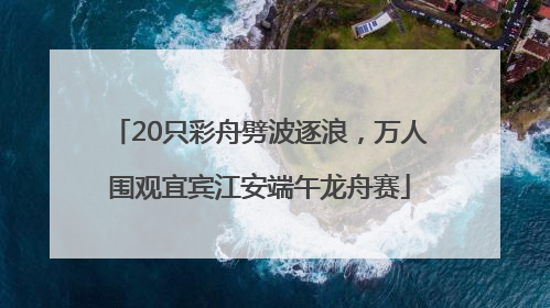 20只彩舟劈波逐浪，万人围观宜宾江安端午龙舟赛