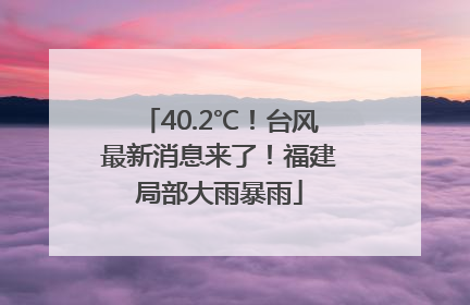 40.2℃！台风最新消息来了！福建局部大雨暴雨