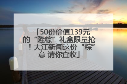 50份价值139元的“隆粽”礼盒限量抢！大江新闻这份“粽”意 请你查收