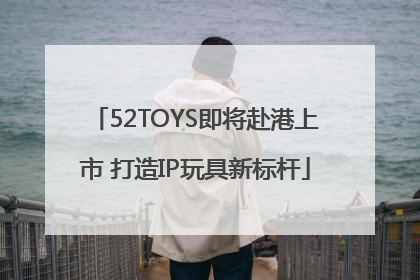 52TOYS即将赴港上市 打造IP玩具新标杆