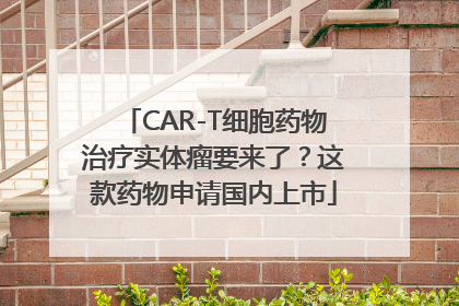 CAR-T细胞药物治疗实体瘤要来了？这款药物申请国内上市